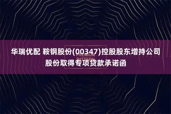 华瑞优配 鞍钢股份(00347)控股股东增持公司股份取得专项贷款承诺函