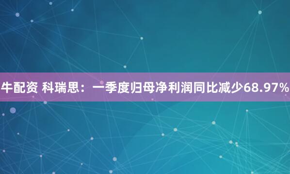 牛配资 科瑞思：一季度归母净利润同比减少68.97%