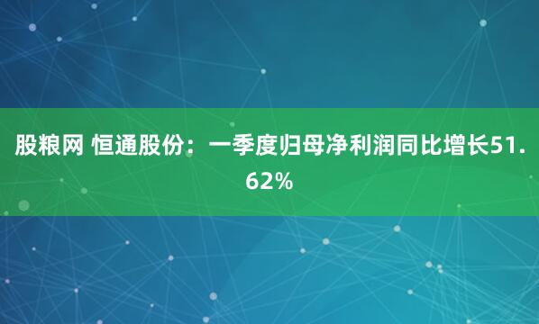 股粮网 恒通股份：一季度归母净利润同比增长51.62%