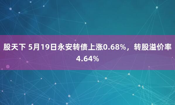 股天下 5月19日永安转债上涨0.68%，转股溢价率4.64%