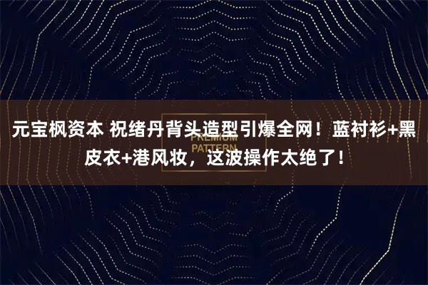 元宝枫资本 祝绪丹背头造型引爆全网！蓝衬衫+黑皮衣+港风妆，这波操作太绝了！