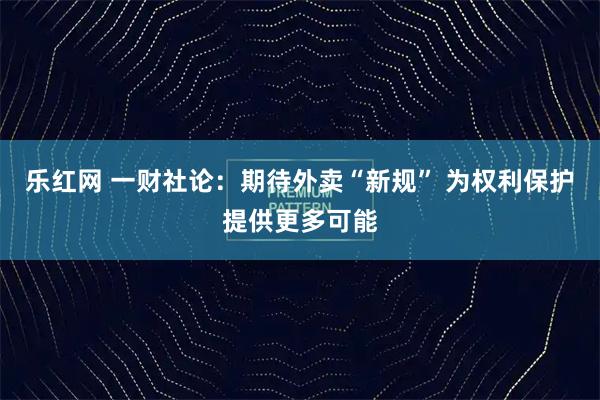 乐红网 一财社论：期待外卖“新规” 为权利保护提供更多可能