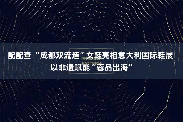 配配查 “成都双流造”女鞋亮相意大利国际鞋展 以非遗赋能“蓉品出海”