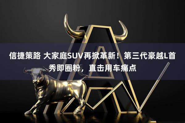 信捷策路 大家庭SUV再掀革新!第三代豪越L首秀即圈粉,直击用车痛点