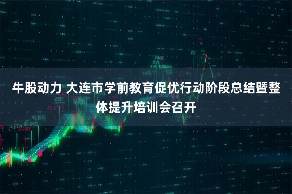 牛股动力 大连市学前教育促优行动阶段总结暨整体提升培训会召开