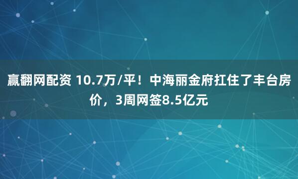 赢翻网配资 10.7万/平！中海丽金府扛住了丰台房价，3周网签8.5亿元