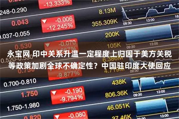 永宝网 印中关系升温一定程度上归因于美方关税等政策加剧全球不确定性？中国驻印度大使回应