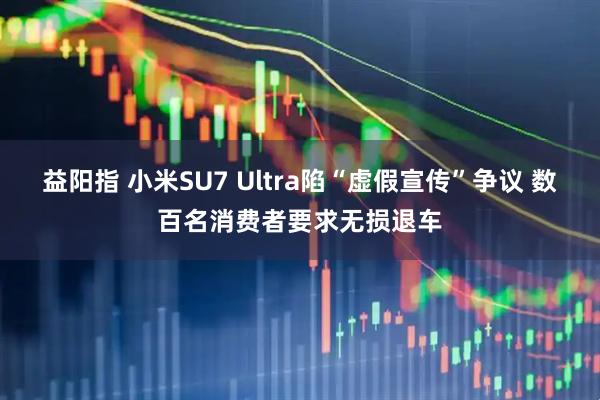 益阳指 小米SU7 Ultra陷“虚假宣传”争议 数百名消费者要求无损退车