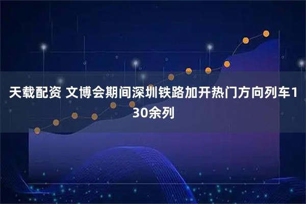 天载配资 文博会期间深圳铁路加开热门方向列车130余列