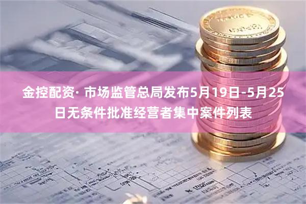 金控配资· 市场监管总局发布5月19日-5月25日无条件批准经营者集中案件列表