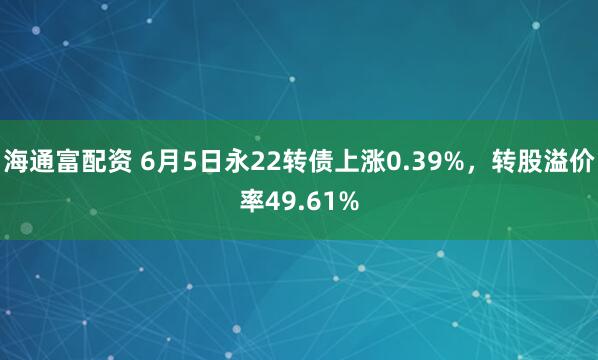 海通富配资 6月5日永22转债上涨0.39%，转股溢价率49.61%