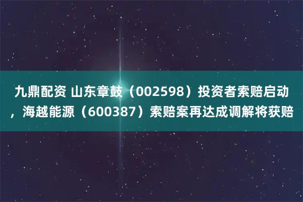 九鼎配资 山东章鼓(002598)投资者索赔启动,海越能源(600387)索赔案再达成调解将获赔