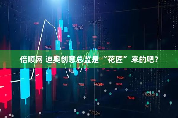 倍顺网 迪奥创意总监是 “花匠” 来的吧？