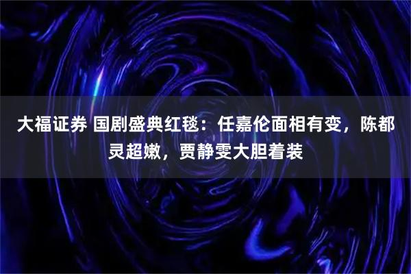 大福证券 国剧盛典红毯：任嘉伦面相有变，陈都灵超嫩，贾静雯大胆着装