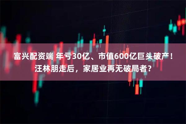 富兴配资端 年亏30亿、市值600亿巨头破产!汪林朋走后,家居业再无破局者?