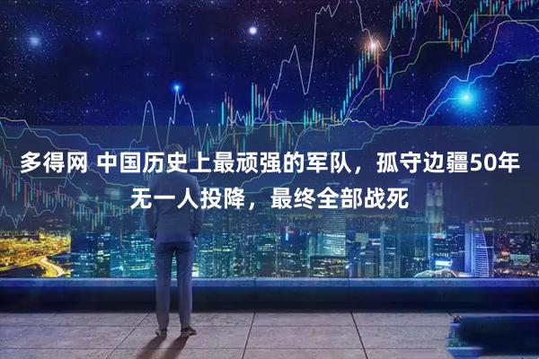 多得网 中国历史上最顽强的军队，孤守边疆50年无一人投降，最终全部战死