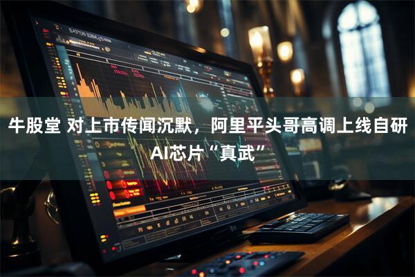 牛股堂 对上市传闻沉默,阿里平头哥高调上线自研AI芯片“真武”