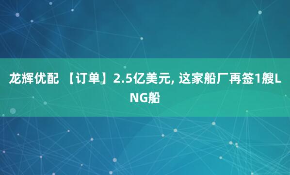 龙辉优配 【订单】2.5亿美元, 这家船厂再签1艘LNG船