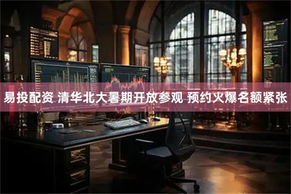易投配资 清华北大暑期开放参观 预约火爆名额紧张