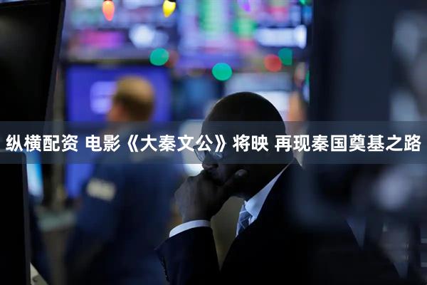 纵横配资 电影《大秦文公》将映 再现秦国奠基之路