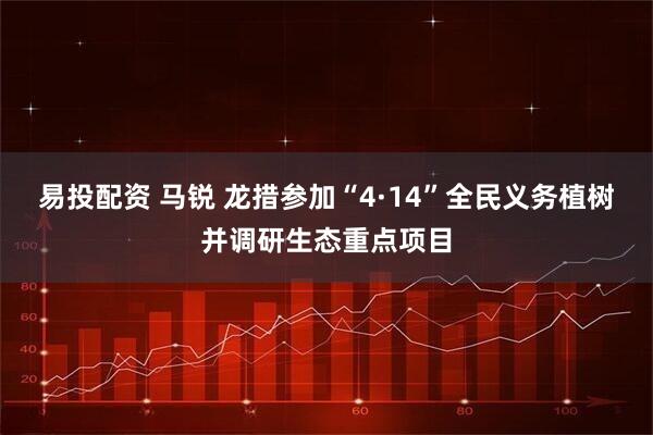 易投配资 马锐 龙措参加“4·14”全民义务植树并调研生态重点项目