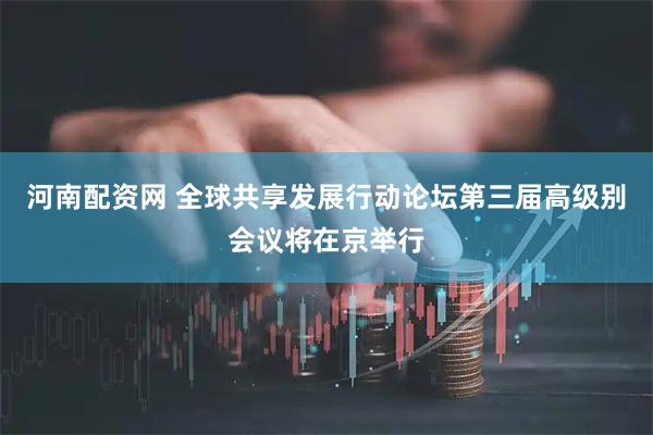 河南配资网 全球共享发展行动论坛第三届高级别会议将在京举行
