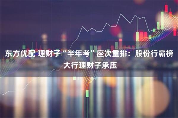 东方优配 理财子“半年考”座次重排：股份行霸榜 大行理财子承压