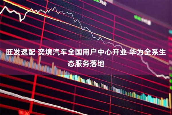 旺发速配 奕境汽车全国用户中心开业 华为全系生态服务落地